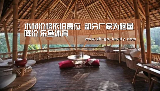 木材价格依旧高位 部分厂家为跑量降价|乐鱼体育(图1) 登录入口