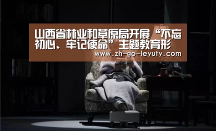 山西省林业和草原局开展“不忘初心、牢记使命”主题教育形势政策学习-leyu sp